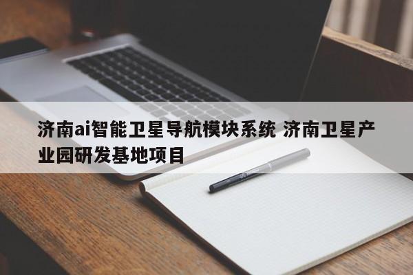 济南AI智能卫星导航模块系统与卫星产业园研发基地项目 卫星定位模块的技术突破与产业展望